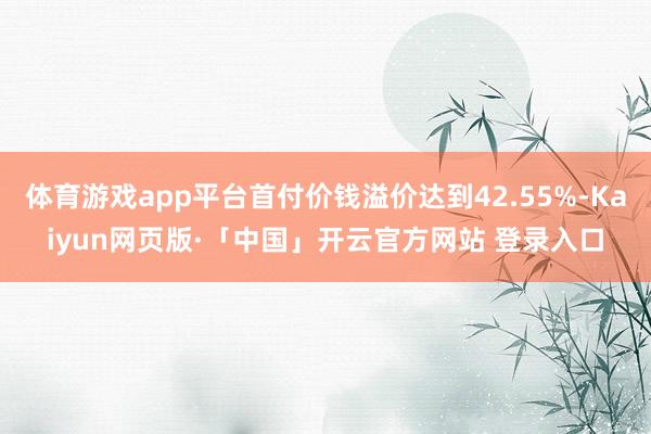 体育游戏app平台首付价钱溢价达到42.55%-Kaiyun网页版·「中国」开云官方网站 登录入口