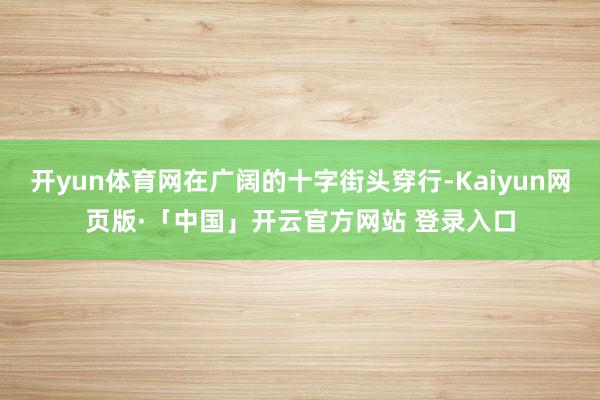开yun体育网在广阔的十字街头穿行-Kaiyun网页版·「中国」开云官方网站 登录入口