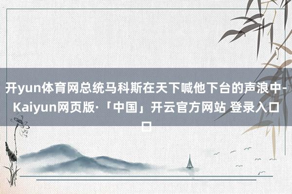 开yun体育网总统马科斯在天下喊他下台的声浪中-Kaiyun网页版·「中国」开云官方网站 登录入口