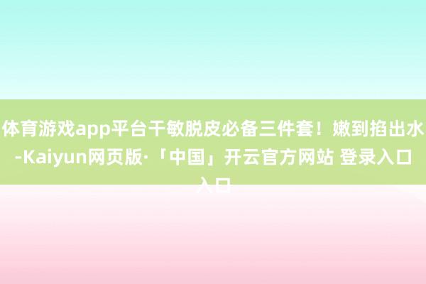 体育游戏app平台干敏脱皮必备三件套！嫩到掐出水-Kaiyun网页版·「中国」开云官方网站 登录入口