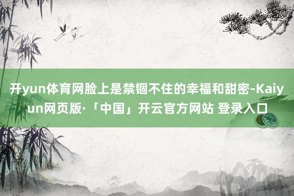 开yun体育网脸上是禁锢不住的幸福和甜密-Kaiyun网页版·「中国」开云官方网站 登录入口