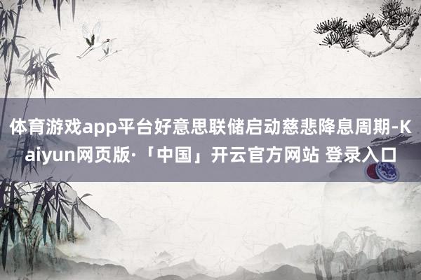 体育游戏app平台好意思联储启动慈悲降息周期-Kaiyun网页版·「中国」开云官方网站 登录入口