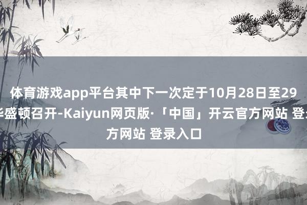 体育游戏app平台其中下一次定于10月28日至29日在华盛顿召开-Kaiyun网页版·「中国」开云官方网站 登录入口
