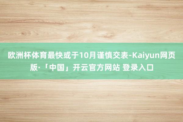 欧洲杯体育最快或于10月谨慎交表-Kaiyun网页版·「中国」开云官方网站 登录入口
