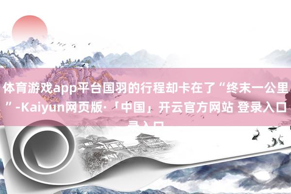 体育游戏app平台国羽的行程却卡在了“终末一公里”-Kaiyun网页版·「中国」开云官方网站 登录入口