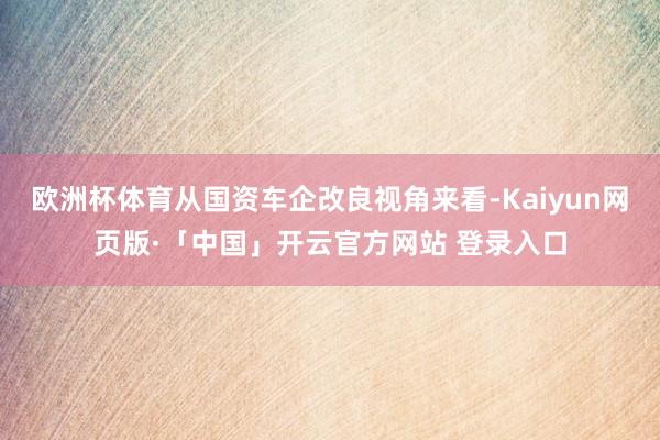 欧洲杯体育从国资车企改良视角来看-Kaiyun网页版·「中国」开云官方网站 登录入口