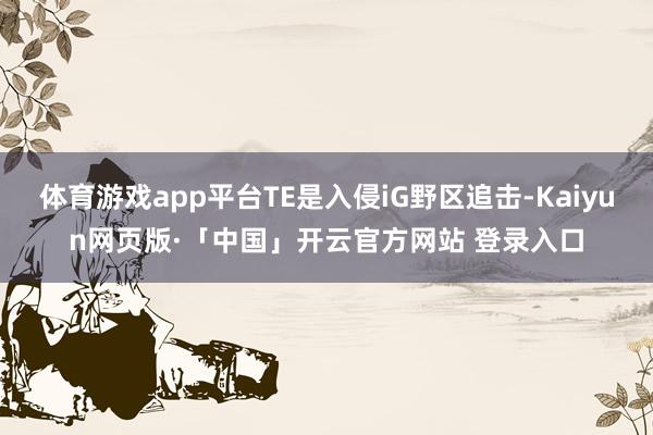 体育游戏app平台TE是入侵iG野区追击-Kaiyun网页版·「中国」开云官方网站 登录入口