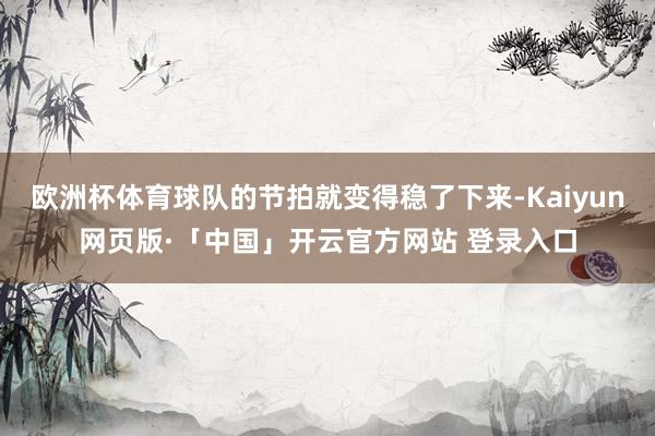 欧洲杯体育球队的节拍就变得稳了下来-Kaiyun网页版·「中国」开云官方网站 登录入口